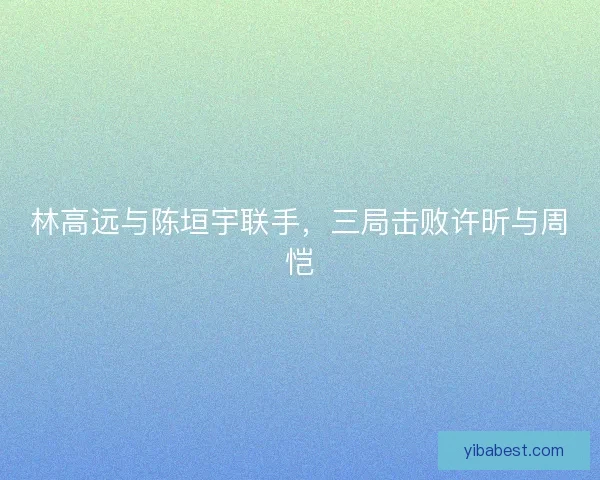 林高远与陈垣宇联手，三局击败许昕与周恺