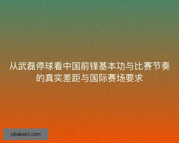 从武磊停球看中国前锋基本功与比赛节奏的真实差距与国际赛场要求 从武磊停球看中国前锋基本功与比赛节奏的真实差距与国际赛场要求