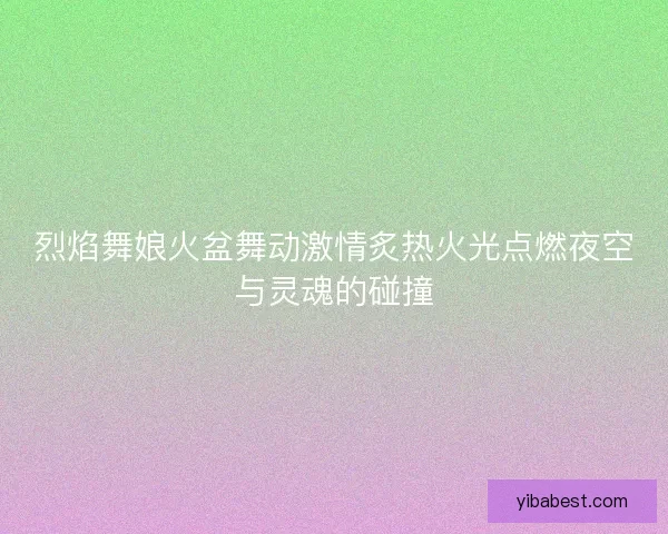 烈焰舞娘火盆舞动激情炙热火光点燃夜空与灵魂的碰撞