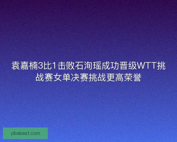 袁嘉楠3比1击败石洵瑶成功晋级WTT挑战赛女单决赛挑战更高荣誉 袁嘉楠3比1击败石洵瑶成功晋级WTT挑战赛女单决赛挑战更高荣誉