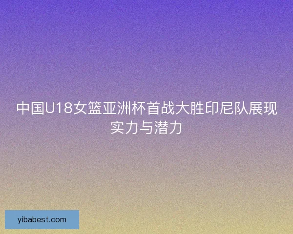中国U18女篮亚洲杯首战大胜印尼队展现实力与潜力 中国U18女篮亚洲杯首战大胜印尼队展现实力与潜力