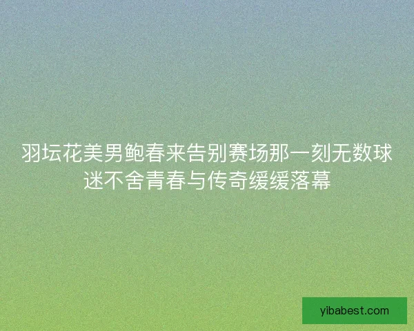 羽坛花美男鲍春来告别赛场那一刻无数球迷不舍青春与传奇缓缓落幕