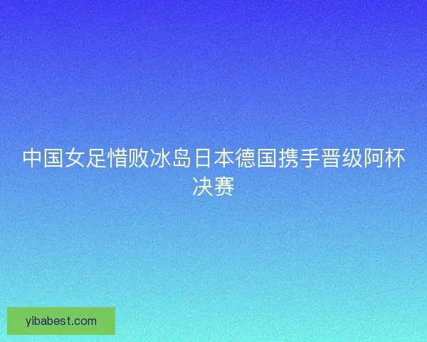 中国女足惜败冰岛日本德国携手晋级阿杯决赛 中国女足惜败冰岛日本德国携手晋级阿杯决赛