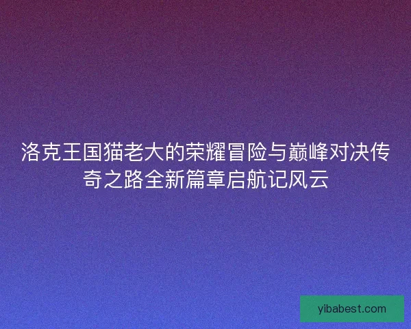 洛克王国猫老大的荣耀冒险与巅峰对决传奇之路全新篇章启航记风云 洛克王国猫老大的荣耀冒险与巅峰对决传奇之路全新篇章启航记风云
