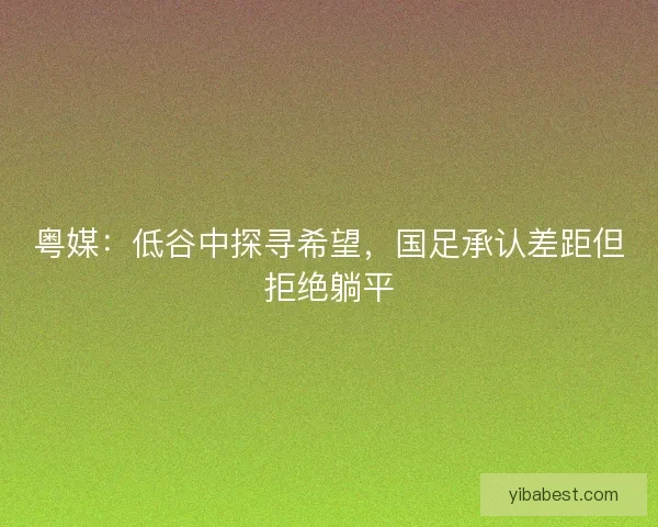 粤媒：低谷中探寻希望，国足承认差距但拒绝躺平