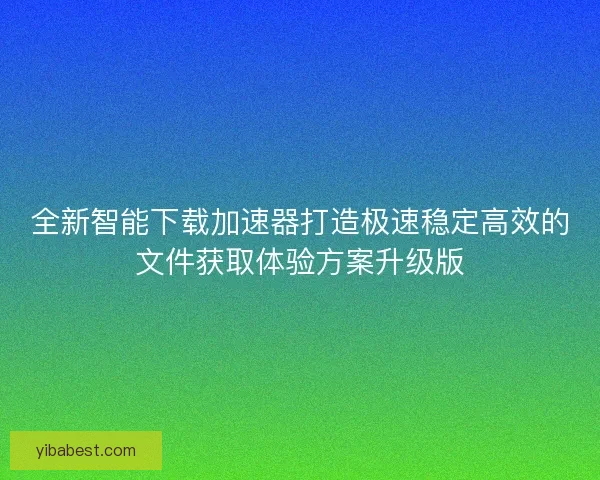 全新智能下载加速器打造极速稳定高效的文件获取体验方案升级版